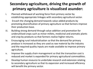 Secondary agriculture, driving the growth of
primary agriculture is visualised asunder:
i. Planned withdrawal of working force from primary sector by
establishing appropriate linkages with secondary agricultural sector.
ii. Encash the changing demand towards value added products by
promoting diversification of primary agriculture so that farmers improve
their production base.
iii. Building strong demand through value addition and promotion for
underutilised crops such as minor millets, medicinal and aromatic plants
and crop by-products so that farmers realise higher returns.
iv. Encouraging rural industrialisation so that the demand for primary
produce is increased as they are used as raw material by the industry
and the required quality inputs are made available to improve primary
agriculture.
v. Improve the supply chain management so that the transaction cost is
reduced and market is expanded for primary agricultural commodities.
vi. Develop human resource to undertake research and extension relating
to secondary agriculture so that its expansion and increased efficiency
will benefit the primary sector.
 