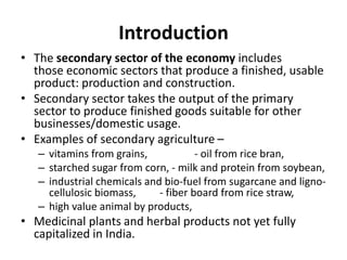 Introduction
• The secondary sector of the economy includes
those economic sectors that produce a finished, usable
product: production and construction.
• Secondary sector takes the output of the primary
sector to produce finished goods suitable for other
businesses/domestic usage.
• Examples of secondary agriculture –
– vitamins from grains, - oil from rice bran,
– starched sugar from corn, - milk and protein from soybean,
– industrial chemicals and bio-fuel from sugarcane and ligno-
cellulosic biomass, - fiber board from rice straw,
– high value animal by products,
• Medicinal plants and herbal products not yet fully
capitalized in India.
 