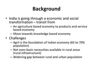 Background
• India is going through a economic and social
transformation – transit from
– An agriculture based economy to products and service
based economy
– Move towards knowledge based economy
• Challenges
– Agril is the foundation of Indian economy (65 to 70%
population)
– Not even basic necessities available in rural areas
(rural infrastructure)
– Widening gap between rural and urban population
 
