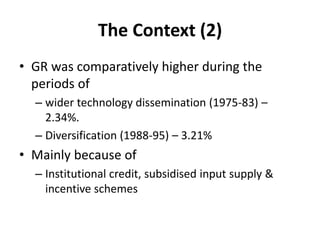 The Context (2)
• GR was comparatively higher during the
periods of
– wider technology dissemination (1975-83) –
2.34%.
– Diversification (1988-95) – 3.21%
• Mainly because of
– Institutional credit, subsidised input supply &
incentive schemes
 