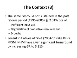 The Context (3)
• The same GR could not sustained in the post
reform period (1995-2005) @ 2.31% bcz of
– Inefficient input use
– Degradation of productive resources and
– Drought
• Recent initiatives of Govt (2004-11) like RKVY,
NFSM, NHM have given significant turnaround
by increasing GR to 3.31%
 
