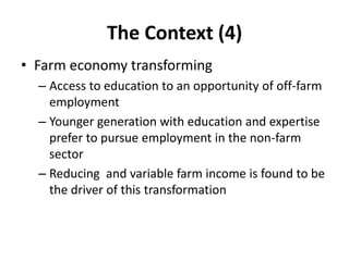 The Context (4)
• Farm economy transforming
– Access to education to an opportunity of off-farm
employment
– Younger generation with education and expertise
prefer to pursue employment in the non-farm
sector
– Reducing and variable farm income is found to be
the driver of this transformation
 