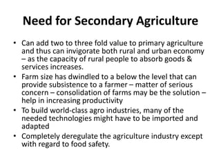 Need for Secondary Agriculture
• Can add two to three fold value to primary agriculture
and thus can invigorate both rural and urban economy
– as the capacity of rural people to absorb goods &
services increases.
• Farm size has dwindled to a below the level that can
provide subsistence to a farmer – matter of serious
concern – consolidation of farms may be the solution –
help in increasing productivity
• To build world-class agro industries, many of the
needed technologies might have to be imported and
adapted
• Completely deregulate the agriculture industry except
with regard to food safety.
 
