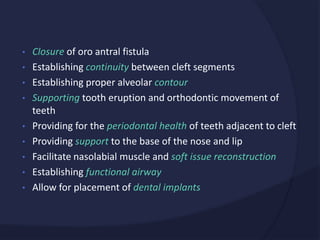 • Closure of oro antral fistula
• Establishing continuity between cleft segments
• Establishing proper alveolar contour
• Supporting tooth eruption and orthodontic movement of
teeth
• Providing for the periodontal health of teeth adjacent to cleft
• Providing support to the base of the nose and lip
• Facilitate nasolabial muscle and soft issue reconstruction
• Establishing functional airway
• Allow for placement of dental implants
 