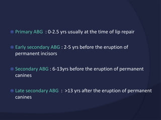  Primary ABG : 0-2.5 yrs usually at the time of lip repair
 Early secondary ABG : 2-5 yrs before the eruption of
permanent incisors
 Secondary ABG : 6-13yrs before the eruption of permanent
canines
 Late secondary ABG : >13 yrs after the eruption of permanent
canines
 