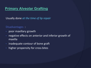 Usually done at the time of lip repair
Disadvantages :
• poor maxillary growth
• negative effects on anterior and inferior growth of
maxilla
• inadequate contour of bone graft
• higher propensity for cross bites
Primary Alveolar Grafting
 