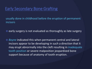 usually done in childhood before the eruption of permanent
incisors
 early surgery is not evaluated as thoroughly as late surgery
 Boyne indicated this when permanent central and lateral
incisors appear to be developing in such a direction that it
may erupt abnormally into the cleft resulting in inadequate
tooth position or severe malposition jeopardized bone
support because of anatomy of tooth eruption.
Early Secondary Bone Grafting
 
