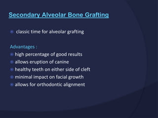  classic time for alveolar grafting
Advantages :
 high percentage of good results
 allows eruption of canine
 healthy teeth on either side of cleft
 minimal impact on facial growth
 allows for orthodontic alignment
Secondary Alveolar Bone Grafting
 