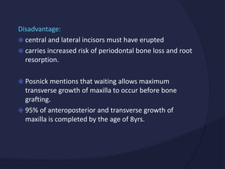 Disadvantage:
 central and lateral incisors must have erupted
 carries increased risk of periodontal bone loss and root
resorption.
 Posnick mentions that waiting allows maximum
transverse growth of maxilla to occur before bone
grafting.
 95% of anteroposterior and transverse growth of
maxilla is completed by the age of 8yrs.
 