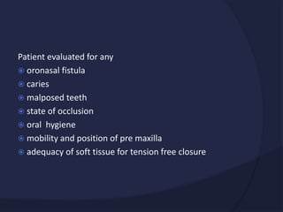 Patient evaluated for any
 oronasal fistula
 caries
 malposed teeth
 state of occlusion
 oral hygiene
 mobility and position of pre maxilla
 adequacy of soft tissue for tension free closure
 