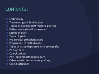  Embryology
 Treatment goals & objectives
 Timing of alveolar cleft repair & grafting
 Patient evaluation & assessment
 Source of graft
 Types of grafts
 Pre-surgical orthodontic care
 Preparation of cleft alveolus
 Types of tissue flaps used with bone grafts
 Post-op care
 Complications
 Post- surgical orthodontic care
 Other substitutes for bone grafting
 Case illustrations
CONTENTS :
 