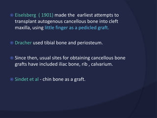  Eiselsberg ( 1901) made the earliest attempts to
transplant autogenous cancellous bone into cleft
maxilla, using little finger as a pedicled graft.
 Dracher used tibial bone and periosteum.
 Since then, usual sites for obtaining cancellous bone
grafts have included iliac bone, rib , calvarium.
 Sindet et al - chin bone as a graft.
 