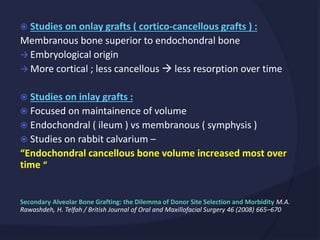  Studies on onlay grafts ( cortico-cancellous grafts ) :
Membranous bone superior to endochondral bone
 Embryological origin
 More cortical ; less cancellous  less resorption over time
 Studies on inlay grafts :
 Focused on maintainence of volume
 Endochondral ( ileum ) vs membranous ( symphysis )
 Studies on rabbit calvarium –
“Endochondral cancellous bone volume increased most over
time “
Secondary Alveolar Bone Grafting: the Dilemma of Donor Site Selection and Morbidity M.A.
Rawashdeh, H. Telfah / British Journal of Oral and Maxillofacial Surgery 46 (2008) 665–670
 
