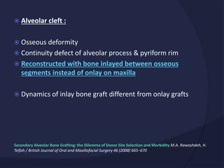  Alveolar cleft :
 Osseous deformity
 Continuity defect of alveolar process & pyriform rim
 Reconstructed with bone inlayed between osseous
segments instead of onlay on maxilla
 Dynamics of inlay bone graft different from onlay grafts
Secondary Alveolar Bone Grafting: the Dilemma of Donor Site Selection and Morbidity M.A. Rawashdeh, H.
Telfah / British Journal of Oral and Maxillofacial Surgery 46 (2008) 665–670
 