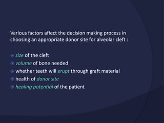 Various factors affect the decision making process in
choosing an appropriate donor site for alveolar cleft :
 size of the cleft
 volume of bone needed
 whether teeth will erupt through graft material
 health of donor site
 healing potential of the patient
 
