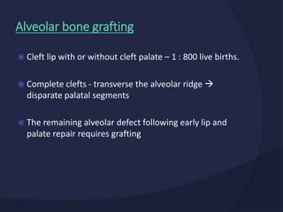  Cleft lip with or without cleft palate – 1 : 800 live births.
 Complete clefts - transverse the alveolar ridge 
disparate palatal segments
 The remaining alveolar defect following early lip and
palate repair requires grafting
Alveolar bone grafting
 