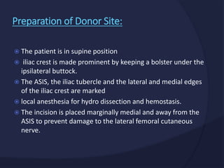  The patient is in supine position
 iliac crest is made prominent by keeping a bolster under the
ipsilateral buttock.
 The ASIS, the iliac tubercle and the lateral and medial edges
of the iliac crest are marked
 local anesthesia for hydro dissection and hemostasis.
 The incision is placed marginally medial and away from the
ASIS to prevent damage to the lateral femoral cutaneous
nerve.
Preparation of Donor Site:
 