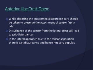  While choosing the anteromedial approach care should
be taken to preserve the attachment of tensor fascia
lata.
 Disturbance of the tensor from the lateral crest will lead
to gait disturbances.
 In the lateral approach due to the tensor separation
there is gait disturbance and hence not very popular.
Anterior Iliac Crest Open:
 