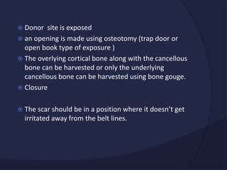  Donor site is exposed
 an opening is made using osteotomy (trap door or
open book type of exposure )
 The overlying cortical bone along with the cancellous
bone can be harvested or only the underlying
cancellous bone can be harvested using bone gouge.
 Closure
 The scar should be in a position where it doesn’t get
irritated away from the belt lines.
 