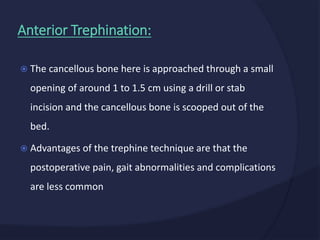  The cancellous bone here is approached through a small
opening of around 1 to 1.5 cm using a drill or stab
incision and the cancellous bone is scooped out of the
bed.
 Advantages of the trephine technique are that the
postoperative pain, gait abnormalities and complications
are less common
Anterior Trephination:
 