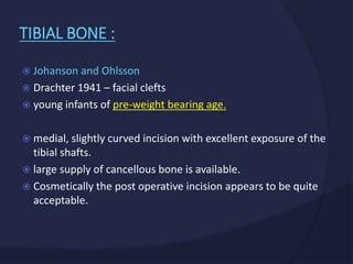  Johanson and Ohlsson
 Drachter 1941 – facial clefts
 young infants of pre-weight bearing age.
 medial, slightly curved incision with excellent exposure of the
tibial shafts.
 large supply of cancellous bone is available.
 Cosmetically the post operative incision appears to be quite
acceptable.
TIBIAL BONE :
 