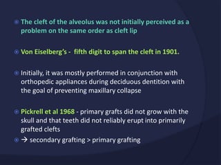  The cleft of the alveolus was not initially perceived as a
problem on the same order as cleft lip
 Von Eiselberg’s - fifth digit to span the cleft in 1901.
 Initially, it was mostly performed in conjunction with
orthopedic appliances during deciduous dentition with
the goal of preventing maxillary collapse
 Pickrell et al 1968 - primary grafts did not grow with the
skull and that teeth did not reliably erupt into primarily
grafted clefts
  secondary grafting > primary grafting
 