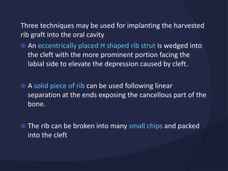 Three techniques may be used for implanting the harvested
rib graft into the oral cavity
 An eccentrically placed H shaped rib strut is wedged into
the cleft with the more prominent portion facing the
labial side to elevate the depression caused by cleft.
 A solid piece of rib can be used following linear
separation at the ends exposing the cancellous part of the
bone.
 The rib can be broken into many small chips and packed
into the cleft
 