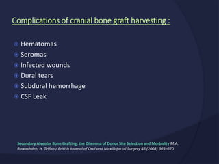  Hematomas
 Seromas
 Infected wounds
 Dural tears
 Subdural hemorrhage
 CSF Leak
Complications of cranial bone graft harvesting :
Secondary Alveolar Bone Grafting: the Dilemma of Donor Site Selection and Morbidity M.A.
Rawashdeh, H. Telfah / British Journal of Oral and Maxillofacial Surgery 46 (2008) 665–670
 