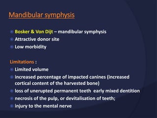  Bosker & Von Dijt – mandibular symphysis
 Attractive donor site
 Low morbidity
Limitations :
 Limited volume
 increased percentage of impacted canines (increased
cortical content of the harvested bone)
 loss of unerupted permanent teeth early mixed dentition
 necrosis of the pulp, or devitalisation of teeth;
 injury to the mental nerve
Mandibular symphysis
 