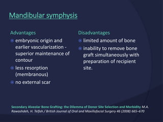 Disadvantages
 limited amount of bone
 inability to remove bone
graft simultaneously with
preparation of recipient
site.
Advantages
 embryonic origin and
earlier vascularization -
superior maintenance of
contour
 less resorption
(membranous)
 no external scar
Mandibular symphysis
Secondary Alveolar Bone Grafting: the Dilemma of Donor Site Selection and Morbidity M.A.
Rawashdeh, H. Telfah / British Journal of Oral and Maxillofacial Surgery 46 (2008) 665–670
 