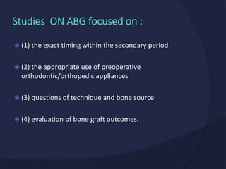  (1) the exact timing within the secondary period
 (2) the appropriate use of preoperative
orthodontic/orthopedic appliances
 (3) questions of technique and bone source
 (4) evaluation of bone graft outcomes.
Studies ON ABG focused on :
 