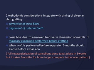 2 orthodontic considerations integrate with timing of alveolar
cleft grafting
 correction of cross bites
 alignment of anterior teeth
 cross bite due to narrowed transverse dimension of maxilla 
maxillary expansion performed before grafting
 when graft is performed before expansion 3 months should
elapse before expansion.
( full revascularization of cancellous bone takes place in 3weeks
but it takes 3months for bone to get complete trabecular pattern )
 