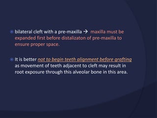  bilateral cleft with a pre-maxilla  maxilla must be
expanded first before distalizaton of pre-maxilla to
ensure proper space.
 It is better not to begin teeth alignment before grafting
as movement of teeth adjacent to cleft may result in
root exposure through this alveolar bone in this area.
 