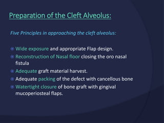 Five Principles in approaching the cleft alveolus:
 Wide exposure and appropriate Flap design.
 Reconstruction of Nasal floor closing the oro nasal
fistula
 Adequate graft material harvest.
 Adequate packing of the defect with cancellous bone
 Watertight closure of bone graft with gingival
mucoperiosteal flaps.
Preparation of the Cleft Alveolus:
 