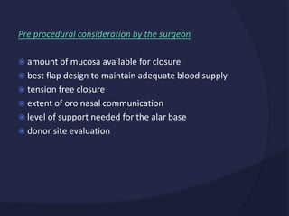 Pre procedural consideration by the surgeon
 amount of mucosa available for closure
 best flap design to maintain adequate blood supply
 tension free closure
 extent of oro nasal communication
 level of support needed for the alar base
 donor site evaluation
 