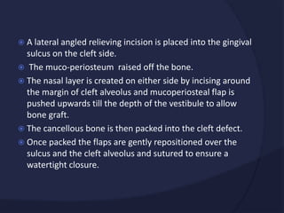  A lateral angled relieving incision is placed into the gingival
sulcus on the cleft side.
 The muco-periosteum raised off the bone.
 The nasal layer is created on either side by incising around
the margin of cleft alveolus and mucoperiosteal flap is
pushed upwards till the depth of the vestibule to allow
bone graft.
 The cancellous bone is then packed into the cleft defect.
 Once packed the flaps are gently repositioned over the
sulcus and the cleft alveolus and sutured to ensure a
watertight closure.
 