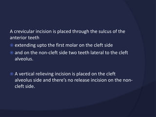 A crevicular incision is placed through the sulcus of the
anterior teeth
 extending upto the first molar on the cleft side
 and on the non-cleft side two teeth lateral to the cleft
alveolus.
 A vertical relieving incision is placed on the cleft
alveolus side and there’s no release incision on the non-
cleft side.
 