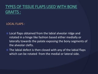 LOCAL FLAPS :
 Local flaps obtained from the labial alveolar ridge and
rotated in a hinge like fashion based either medially or
laterally towards the palate exposing the bony segments of
the alveolar clefts.
 The labial defect is then closed with any of the labial flaps
which can be rotated from the medial or lateral side.
TYPES OF TISSUE FLAPS USED WITH BONE
GRAFTS :
 
