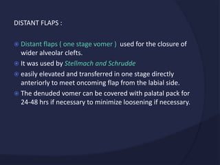 DISTANT FLAPS :
 Distant flaps ( one stage vomer ) used for the closure of
wider alveolar clefts.
 It was used by Stellmach and Schrudde
 easily elevated and transferred in one stage directly
anteriorly to meet oncoming flap from the labial side.
 The denuded vomer can be covered with palatal pack for
24-48 hrs if necessary to minimize loosening if necessary.
 