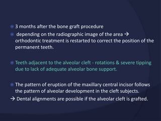  3 months after the bone graft procedure
 depending on the radiographic image of the area 
orthodontic treatment is restarted to correct the position of the
permanent teeth.
 Teeth adjacent to the alveolar cleft - rotations & severe tipping
due to lack of adequate alveolar bone support.
 The pattern of eruption of the maxillary central incisor follows
the pattern of alveolar development in the cleft subjects.
 Dental alignments are possible if the alveolar cleft is grafted.
 