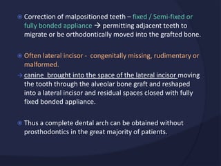  Correction of malpositioned teeth – fixed / Semi-fixed or
fully bonded appliance  permitting adjacent teeth to
migrate or be orthodontically moved into the grafted bone.
 Often lateral incisor - congenitally missing, rudimentary or
malformed.
 canine brought into the space of the lateral incisor moving
the tooth through the alveolar bone graft and reshaped
into a lateral incisor and residual spaces closed with fully
fixed bonded appliance.
 Thus a complete dental arch can be obtained without
prosthodontics in the great majority of patients.
 