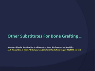 Other Substitutes For Bone Grafting …
Secondary Alveolar Bone Grafting: the Dilemma of Donor Site Selection and Morbidity
M.A. Rawashdeh, H. Telfah / British Journal of Oral and Maxillofacial Surgery 46 (2008) 665–670
 