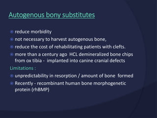  reduce morbidity
 not necessary to harvest autogenous bone,
 reduce the cost of rehabilitating patients with clefts.
 more than a century ago HCL demineralized bone chips
from ox tibia - implanted into canine cranial defects
Limitations :
 unpredictability in resorption / amount of bone formed
 Recently - recombinant human bone morphogenetic
protein (rhBMP)
Autogenous bony substitutes
 