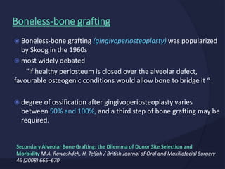  Boneless-bone grafting (gingivoperiosteoplasty) was popularized
by Skoog in the 1960s
 most widely debated
“if healthy periosteum is closed over the alveolar defect,
favourable osteogenic conditions would allow bone to bridge it “
 degree of ossification after gingivoperiosteoplasty varies
between 50% and 100%, and a third step of bone grafting may be
required.
Boneless-bone grafting
Secondary Alveolar Bone Grafting: the Dilemma of Donor Site Selection and
Morbidity M.A. Rawashdeh, H. Telfah / British Journal of Oral and Maxillofacial Surgery
46 (2008) 665–670
 