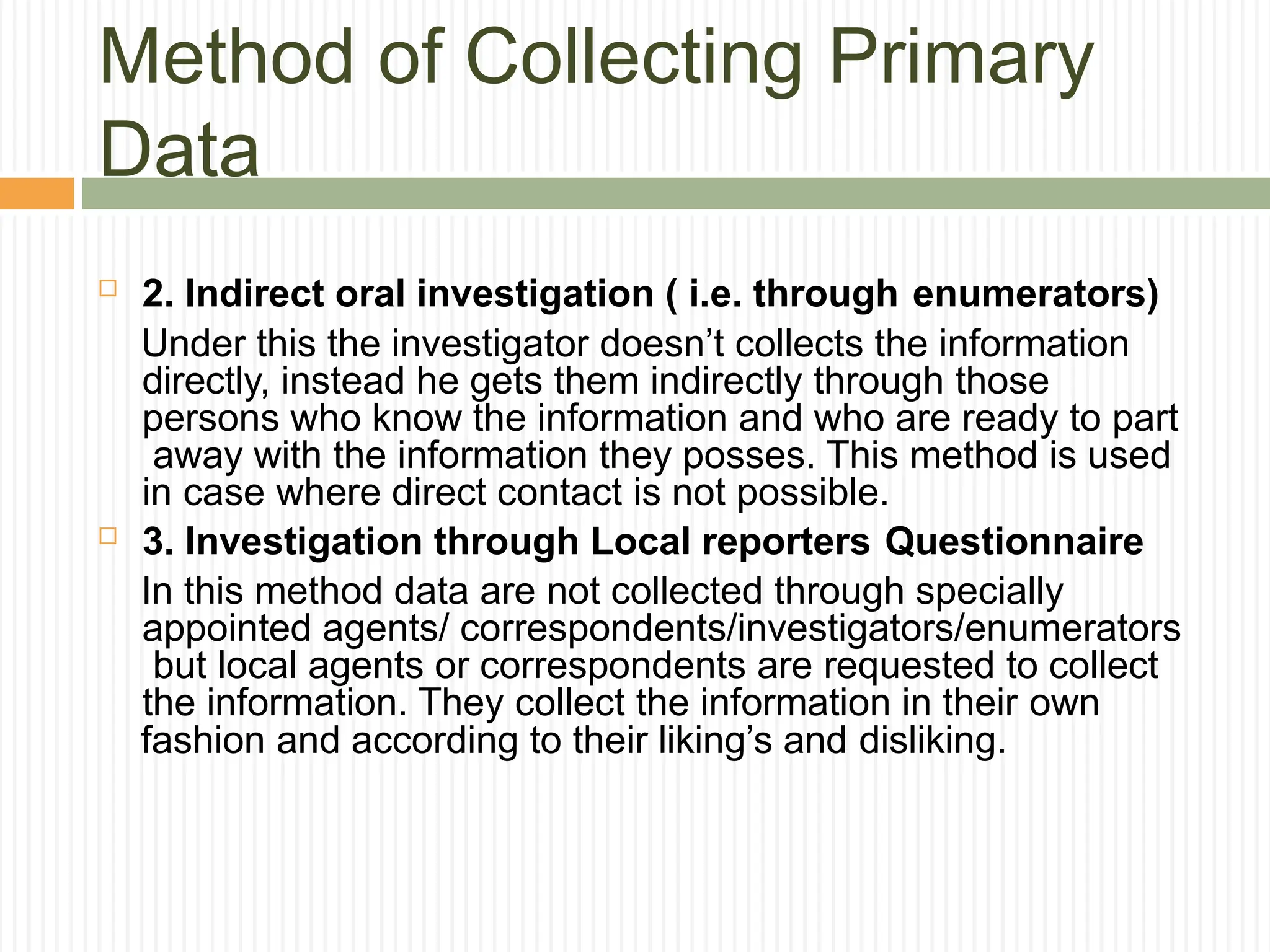 Method of Collecting Primary
Data
 2. Indirect oral investigation ( i.e. through enumerators)
Under this the investigator doesn’t collects the information
directly, instead he gets them indirectly through those
persons who know the information and who are ready to part
away with the information they posses. This method is used
in case where direct contact is not possible.
 3. Investigation through Local reporters Questionnaire
In this method data are not collected through specially
appointed agents/ correspondents/investigators/enumerators
but local agents or correspondents are requested to collect
the information. They collect the information in their own
fashion and according to their liking’s and disliking.
 