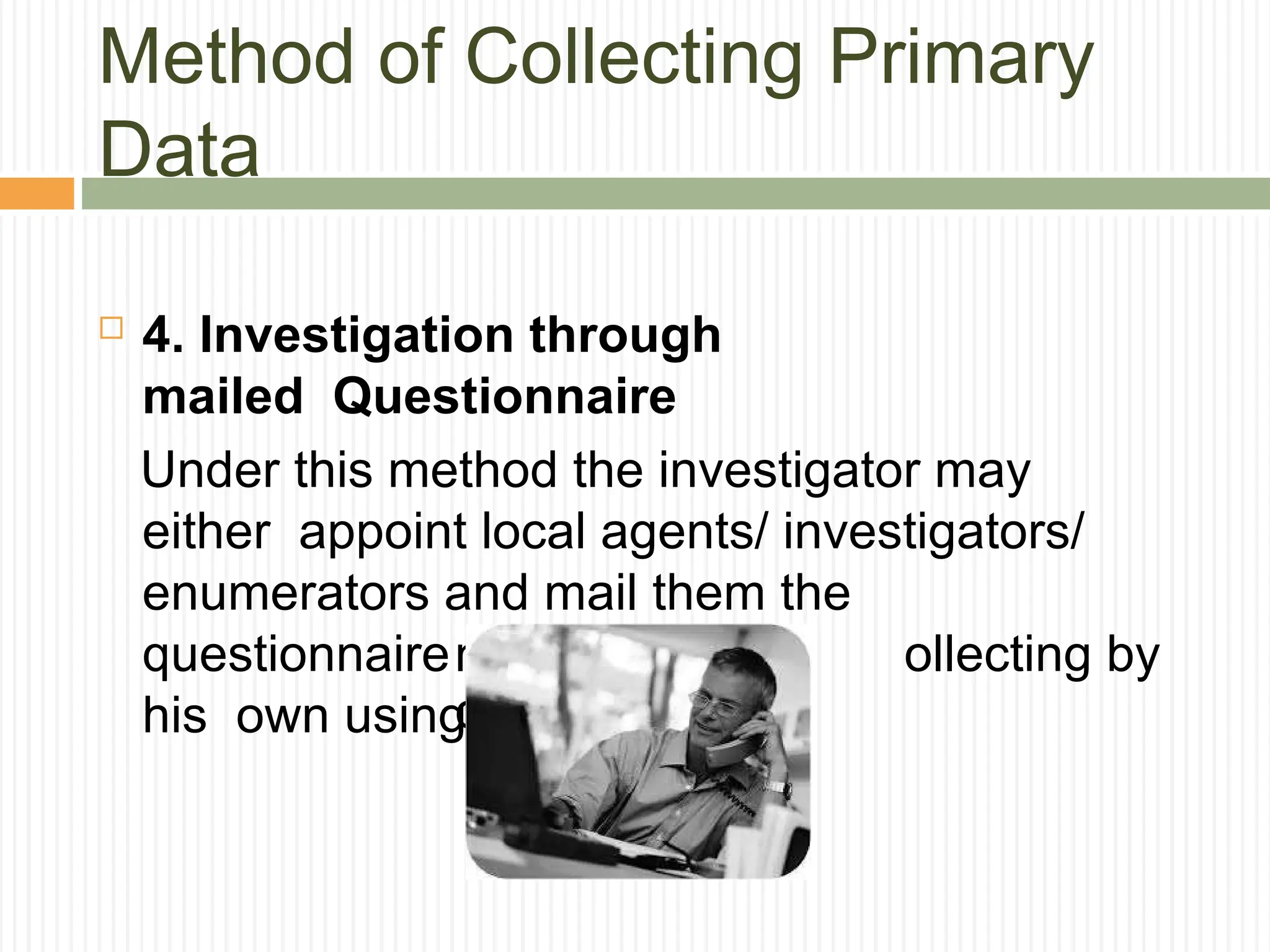 Method of Collecting Primary
Data
 4. Investigation through
mailed Questionnaire
Under this method the investigator may
either appoint local agents/ investigators/
enumerators and mail them the
questionnaire for collecting i ollecting by
his own using mai
nformation or
c
l or telephone.
 