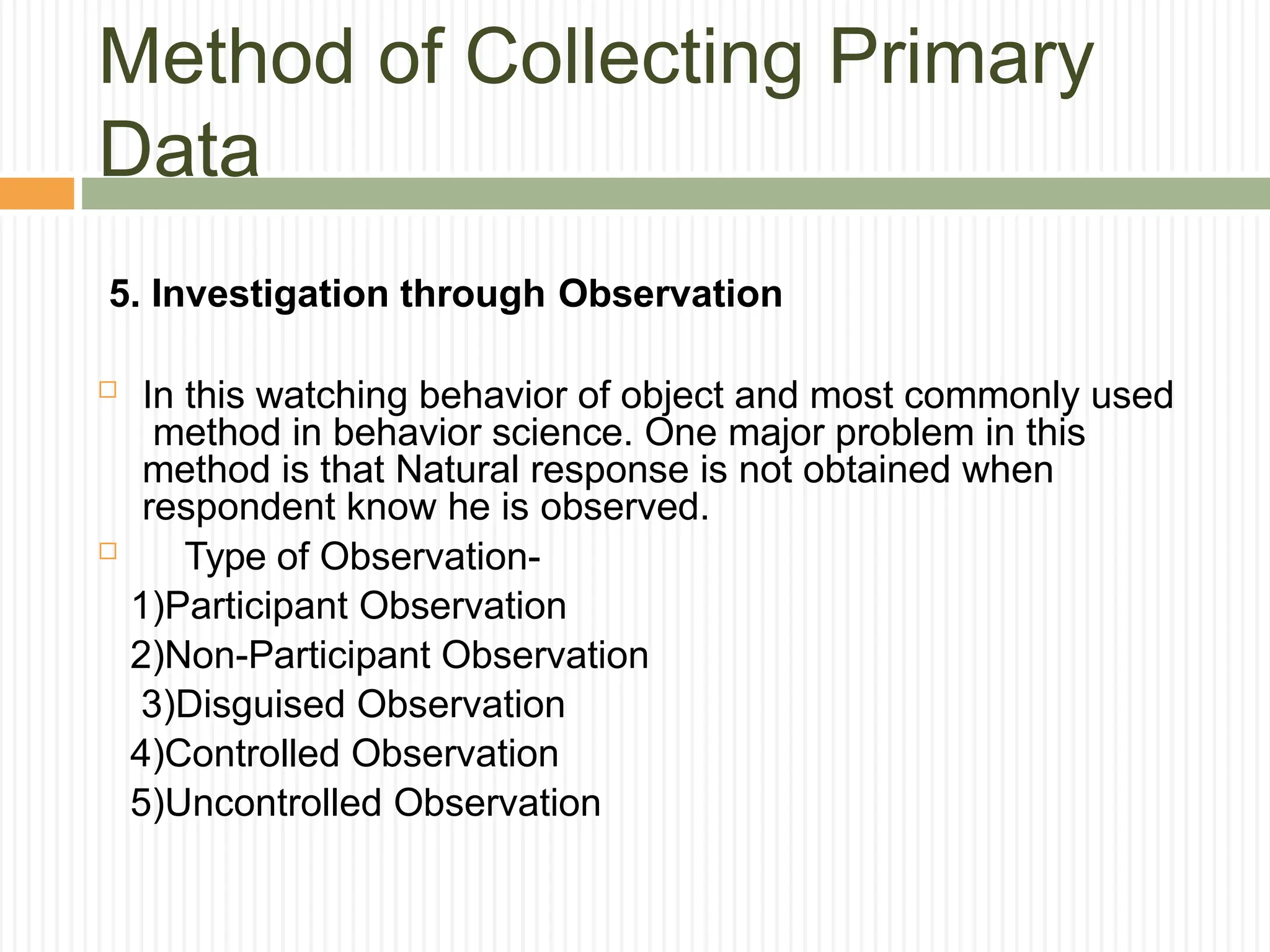 Method of Collecting Primary
Data
5. Investigation through Observation
 In this watching behavior of object and most commonly used
method in behavior science. One major problem in this
method is that Natural response is not obtained when
respondent know he is observed.
 Type of Observation-
1)Participant Observation
2)Non-Participant Observation
3)Disguised Observation
4)Controlled Observation
5)Uncontrolled Observation
 