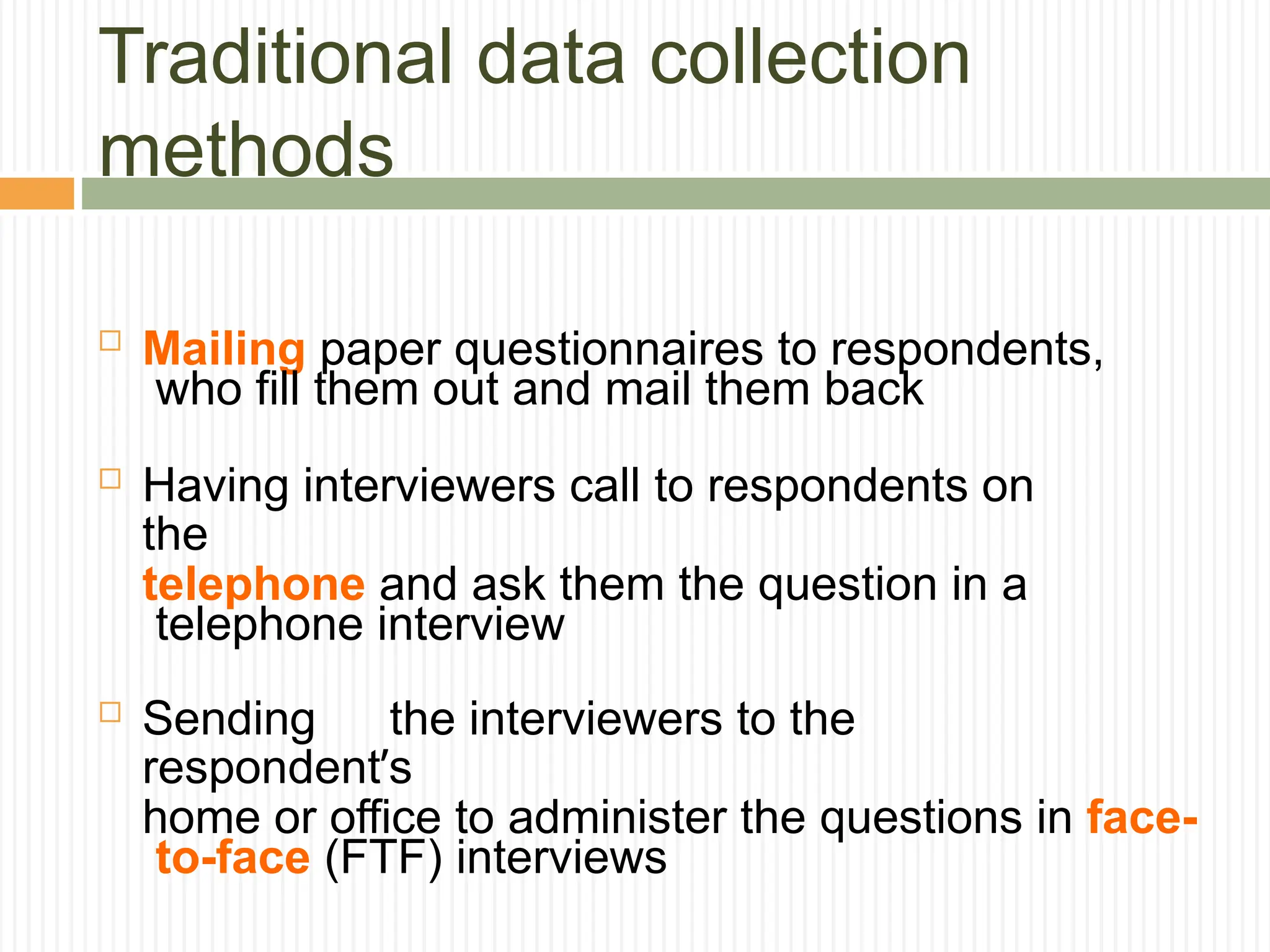 Traditional data collection
methods
 Mailing paper questionnaires to respondents,
who fill them out and mail them back
 Having interviewers call to respondents on
the
telephone and ask them the question in a
telephone interview
 Sending the interviewers to the
respondent’s
home or office to administer the questions in face-
to-face (FTF) interviews
 