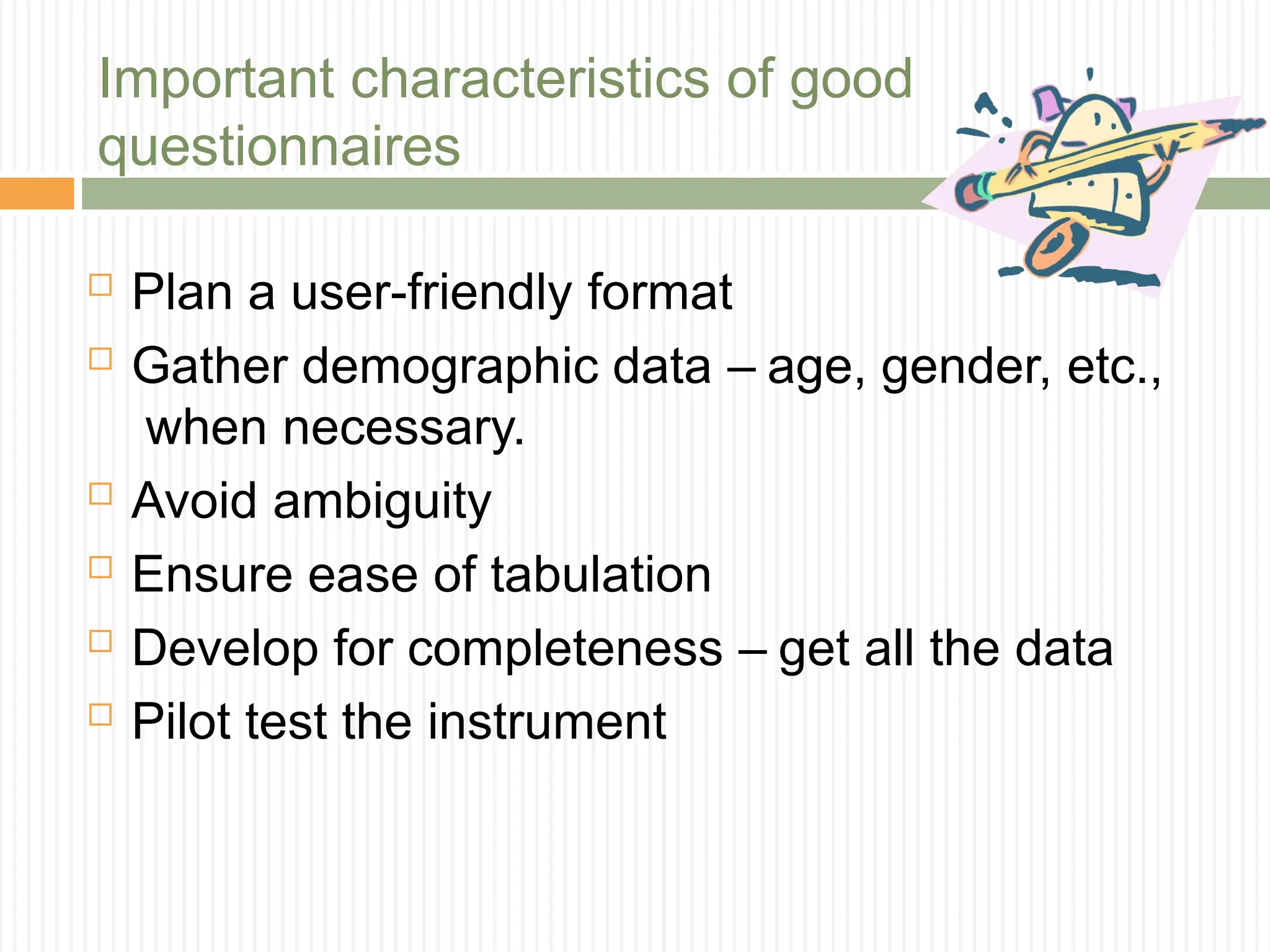 Important characteristics of good
questionnaires
 Plan a user-friendly format
 Gather demographic data – age, gender, etc.,
when necessary.
 Avoid ambiguity
 Ensure ease of tabulation
 Develop for completeness – get all the data
 Pilot test the instrument
 