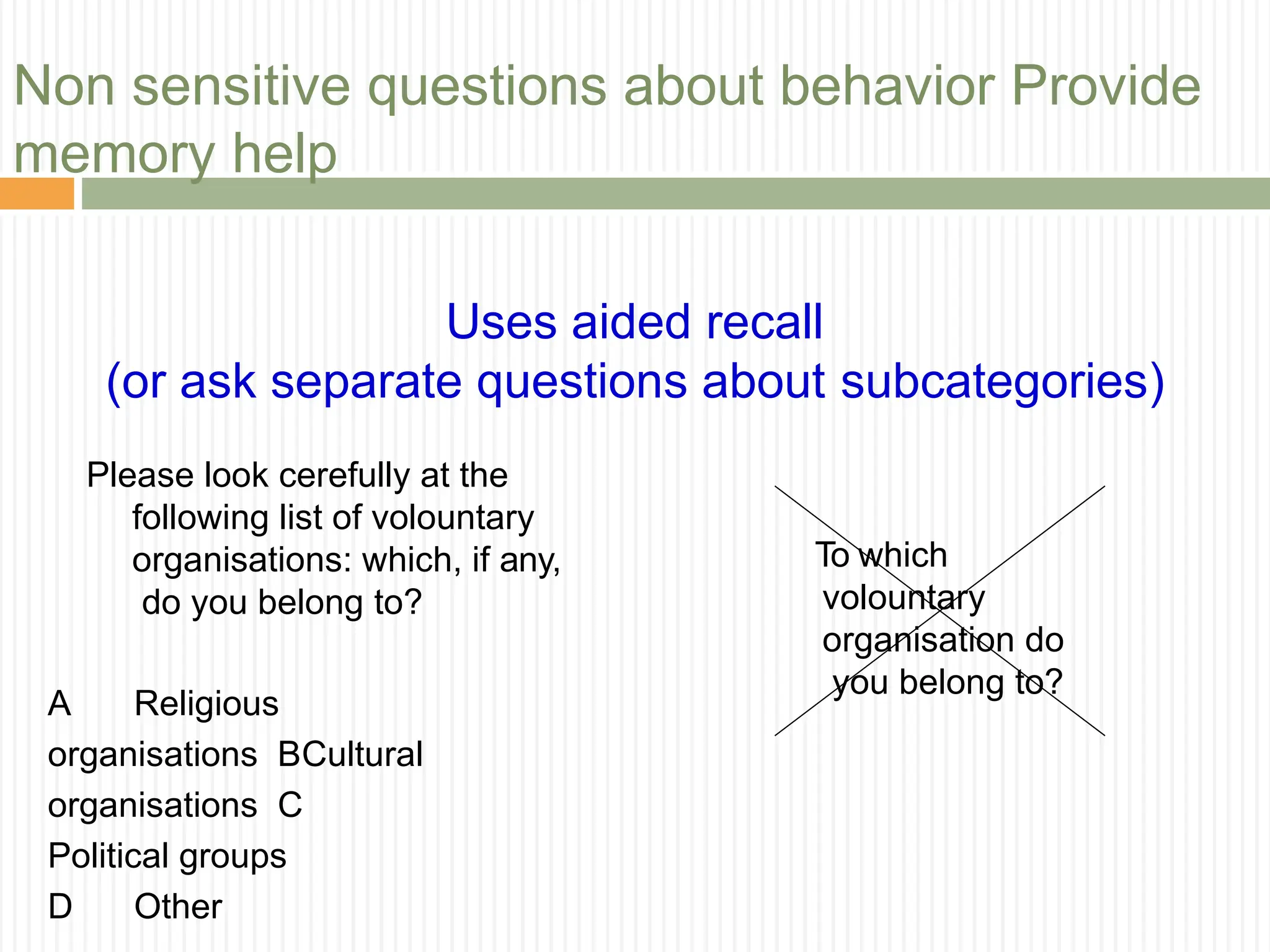 Non sensitive questions about behavior Provide
memory help
Uses aided recall
(or ask separate questions about subcategories)
Please look cerefully at the
following list of volountary
organisations: which, if any,
do you belong to?
A Religious
organisations BCultural
organisations C
Political groups
D Other
To which
volountary
organisation do
you belong to?
 